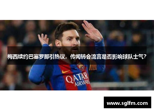 梅西续约巴塞罗那引热议，传闻转会流言是否影响球队士气？