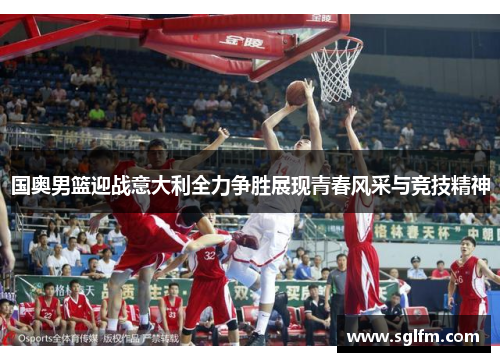 国奥男篮迎战意大利全力争胜展现青春风采与竞技精神