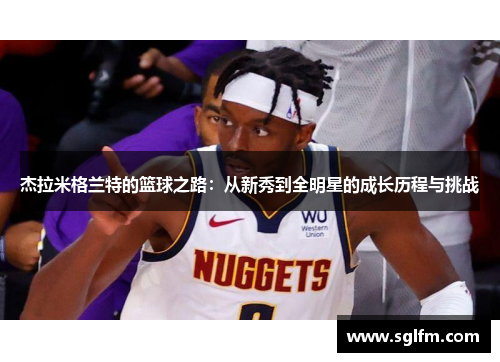 杰拉米格兰特的篮球之路：从新秀到全明星的成长历程与挑战