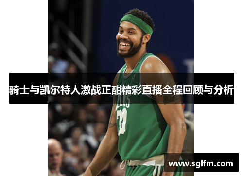 骑士与凯尔特人激战正酣精彩直播全程回顾与分析